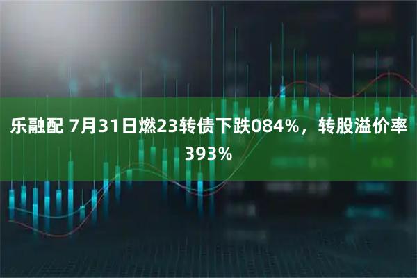 乐融配 7月31日燃23转债下跌084%，转股溢价率393%